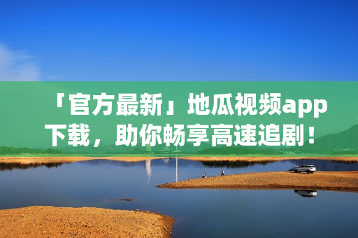 「官方最新」地瓜视频app下载，助你畅享高速追剧！