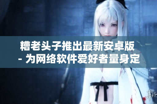 糟老头子推出最新安卓版 - 为网络软件爱好者量身定制的全新体验！