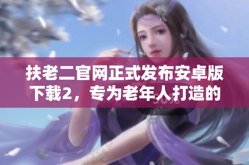 扶老二官网正式发布安卓版下载2，专为老年人打造的智能软件