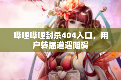 哔哩哔哩封杀404入口，用户转播遭遇阻碍