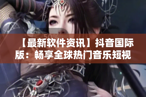 【最新软件资讯】抖音国际版：畅享全球热门音乐短视频！
