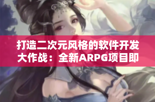 打造二次元风格的软件开发大作战：全新ARPG项目即将上线!