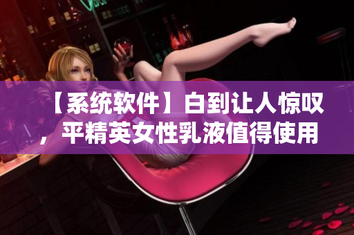 【系统软件】白到让人惊叹，平精英女性乳液值得使用吗？