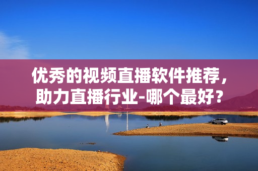 优秀的视频直播软件推荐，助力直播行业-哪个最好？