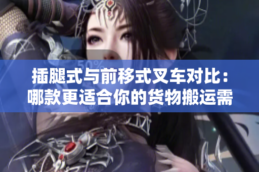 插腿式与前移式叉车对比：哪款更适合你的货物搬运需求？