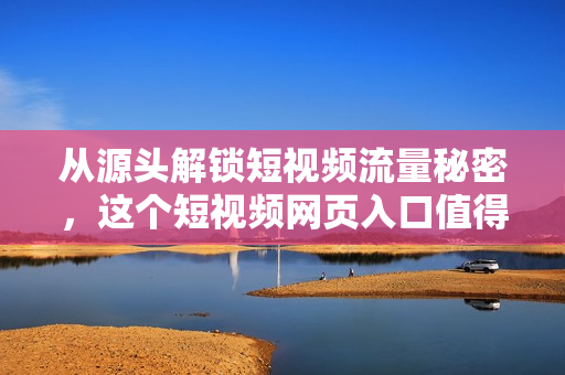 从源头解锁短视频流量秘密，这个短视频网页入口值得你关注！