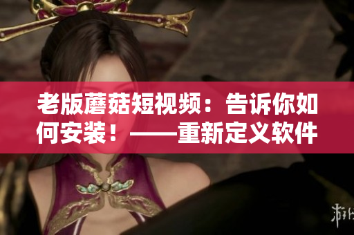 老版蘑菇短视频：告诉你如何安装！——重新定义软件安装的方式！