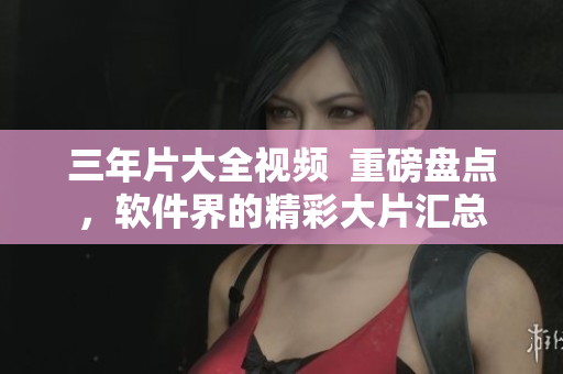 三年片大全视频  重磅盘点，软件界的精彩大片汇总