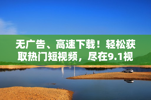 无广告、高速下载！轻松获取热门短视频，尽在9.1视频下载器！