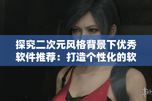 探究二次元风格背景下优秀软件推荐：打造个性化的软件游戏之旅