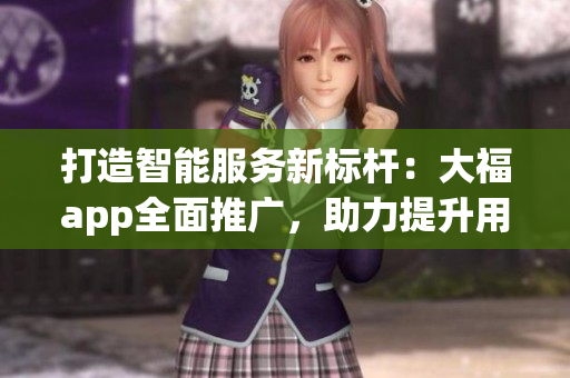 打造智能服务新标杆：大福app全面推广，助力提升用户体验