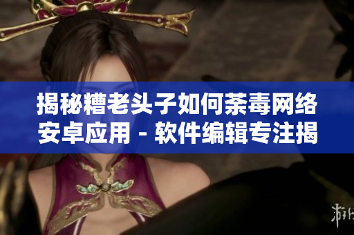 揭秘糟老头子如何荼毒网络安卓应用 - 软件编辑专注揭露糟老头子恶意行径