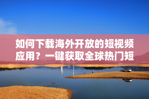 如何下载海外开放的短视频应用？一键获取全球热门短视频软件！
