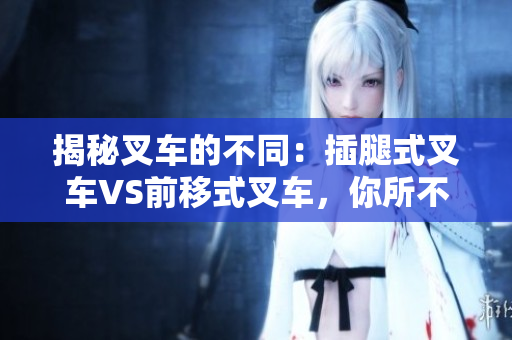揭秘叉车的不同：插腿式叉车VS前移式叉车，你所不知道的区别！
