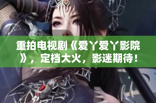重拍电视剧《爱丫爱丫影院》，定档大火，影迷期待！