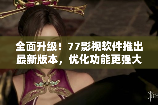 全面升级！77影视软件推出最新版本，优化功能更强大