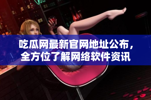 吃瓜网最新官网地址公布，全方位了解网络软件资讯
