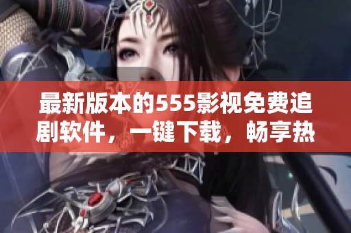 最新版本的555影视免费追剧软件，一键下载，畅享热门影视资源