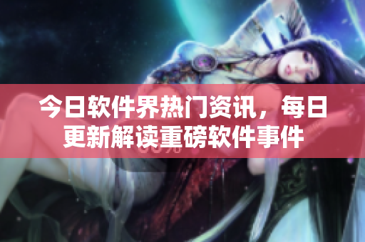 今日软件界热门资讯，每日更新解读重磅软件事件