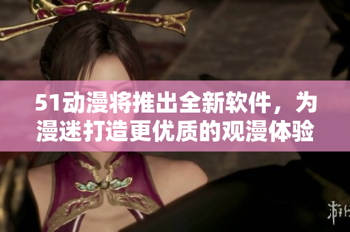 51动漫将推出全新软件，为漫迷打造更优质的观漫体验！