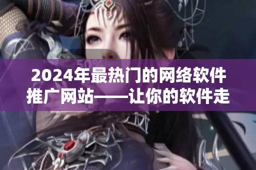 2024年最热门的网络软件推广网站——让你的软件走向全球的利器