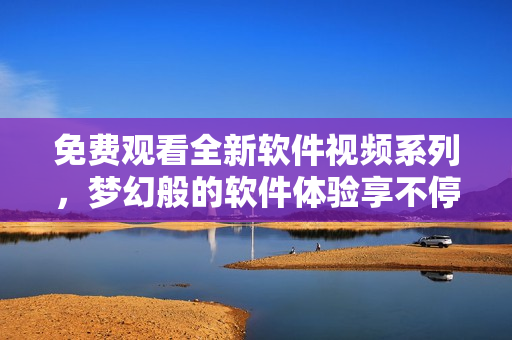 免费观看全新软件视频系列，梦幻般的软件体验享不停