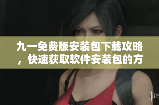九一免费版安装包下载攻略，快速获取软件安装包的方法