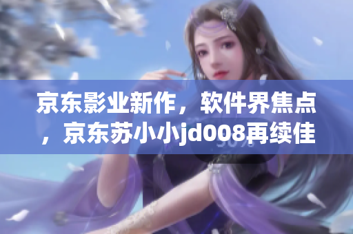 京东影业新作，软件界焦点，京东苏小小jd008再续佳话