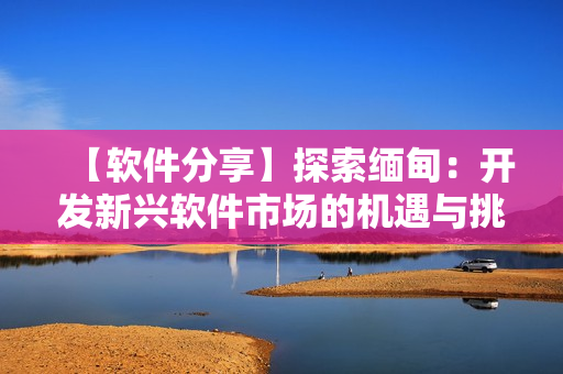 【软件分享】探索缅甸：开发新兴软件市场的机遇与挑战