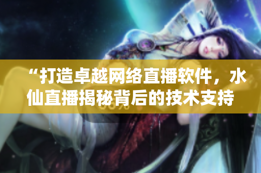 “打造卓越网络直播软件，水仙直播揭秘背后的技术支持与创新策略”
