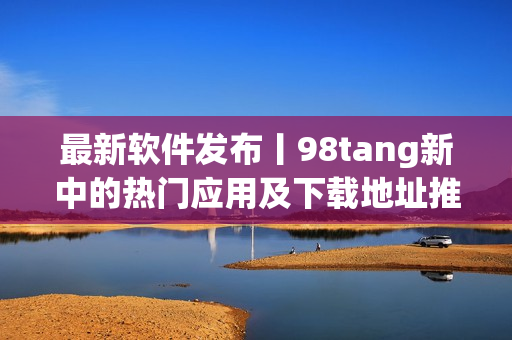 最新软件发布丨98tang新中的热门应用及下载地址推荐