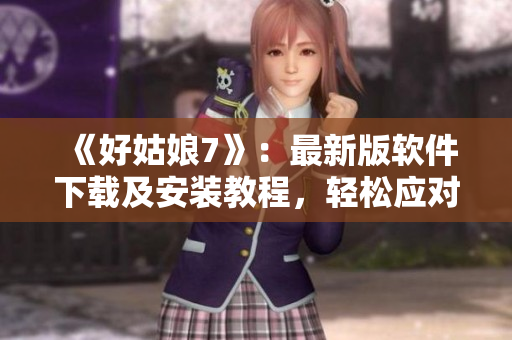 《好姑娘7》：最新版软件下载及安装教程，轻松应对实用工具