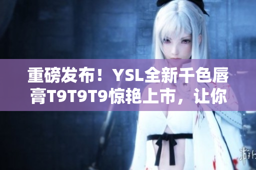 重磅发布！YSL全新千色唇膏T9T9T9惊艳上市，让你的妆容更具高级感！
