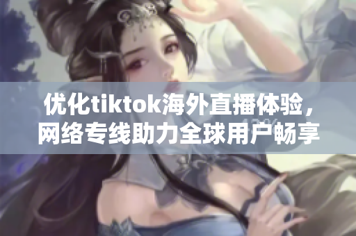 优化tiktok海外直播体验，网络专线助力全球用户畅享短视频乐趣