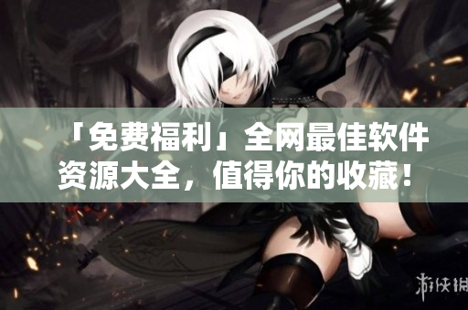 「免费福利」全网最佳软件资源大全，值得你的收藏！