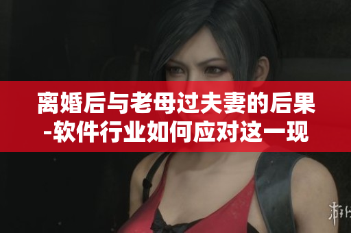离婚后与老母过夫妻的后果-软件行业如何应对这一现象