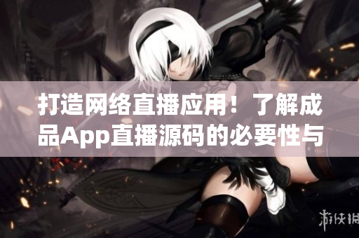 打造网络直播应用！了解成品App直播源码的必要性与实际应用价值
