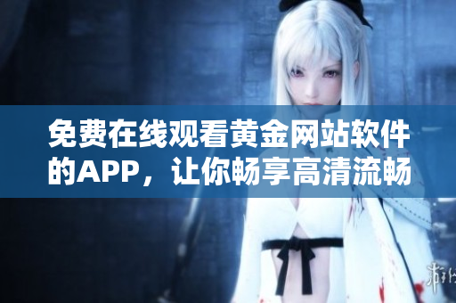 免费在线观看黄金网站软件的APP，让你畅享高清流畅的视觉盛宴！