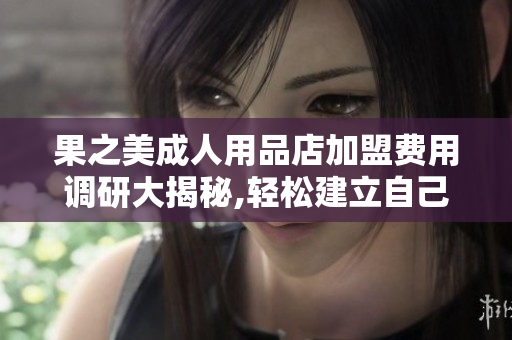 果之美成人用品店加盟费用调研大揭秘,轻松建立自己的网络软件！
