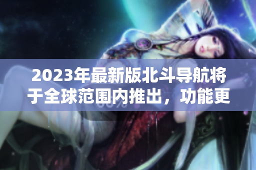 2023年最新版北斗导航将于全球范围内推出，功能更加全面强大