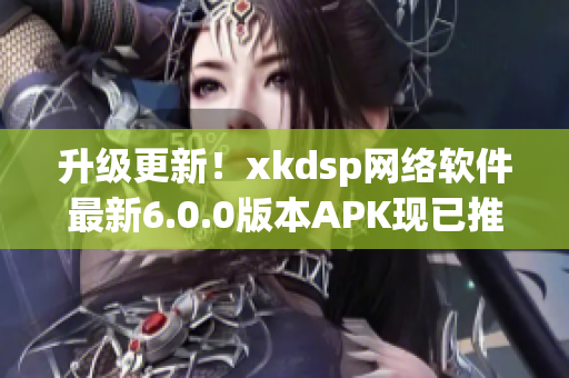 升级更新！xkdsp网络软件最新6.0.0版本APK现已推出