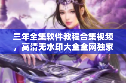 三年全集软件教程合集视频，高清无水印大全全网独家图文教程