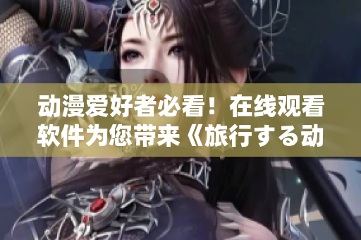 动漫爱好者必看！在线观看软件为您带来《旅行する动漫》高清无广告资源！