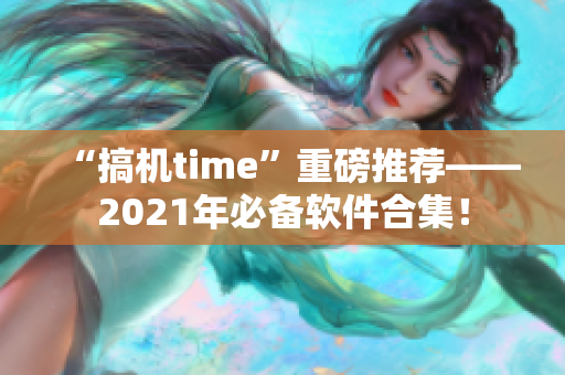 “搞机time”重磅推荐——2021年必备软件合集！