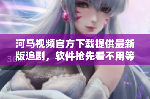 河马视频官方下载提供最新版追剧，软件抢先看不用等！