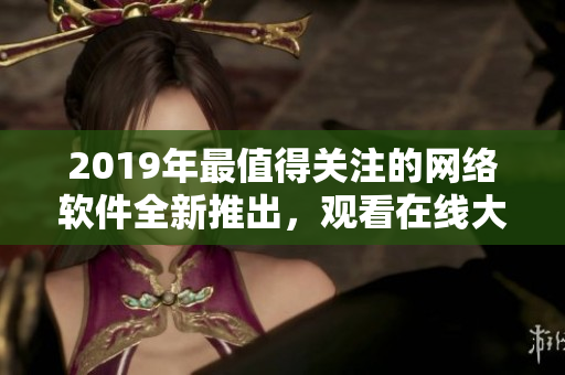 2019年最值得关注的网络软件全新推出，观看在线大全！