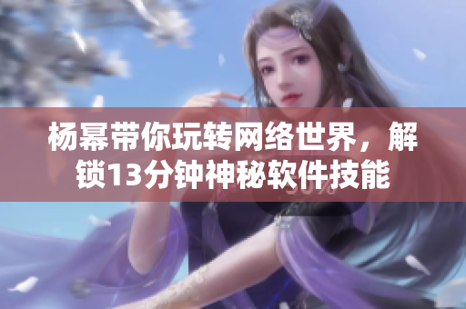 杨幂带你玩转网络世界，解锁13分钟神秘软件技能