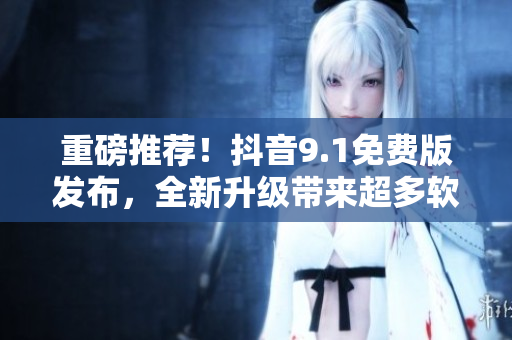 重磅推荐！抖音9.1免费版发布，全新升级带来超多软件特性！