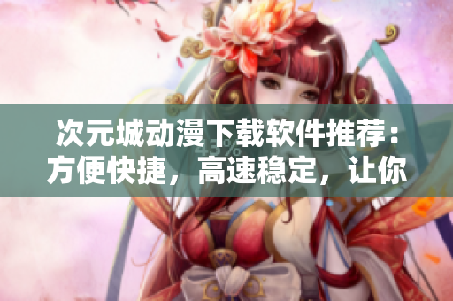 次元城动漫下载软件推荐：方便快捷，高速稳定，让你畅享二次元乐趣