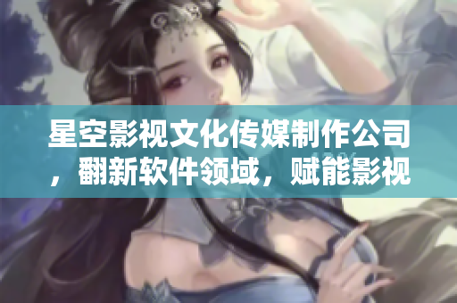 星空影视文化传媒制作公司，翻新软件领域，赋能影视产业【不发表】